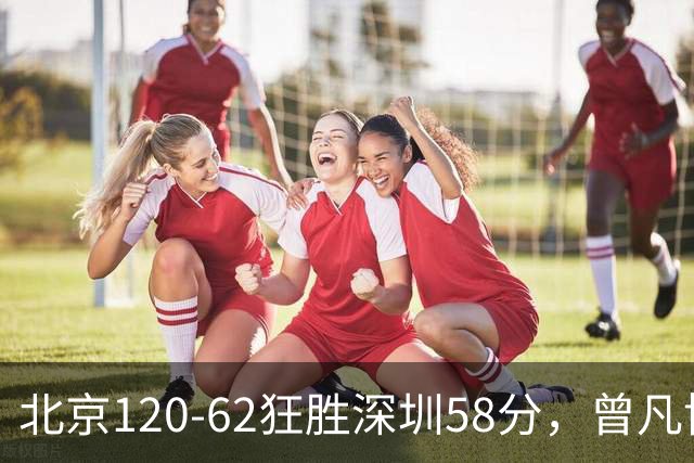 北京120-62狂胜深圳58分，曾凡博19+7，沃特斯三分8中7，贺希宁10分