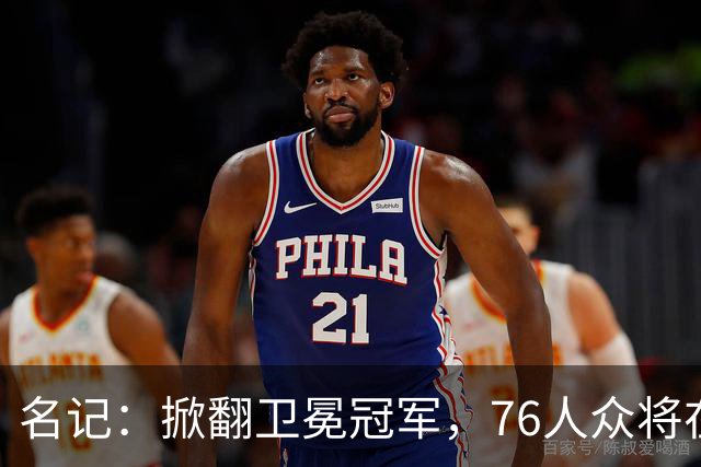 名记：掀翻卫冕冠军，76人众将在进攻端做出巨大牺牲