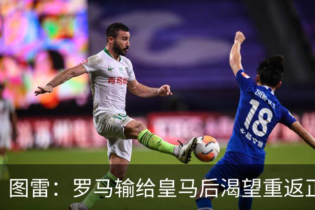 图雷：罗马输给皇马后渴望重返正轨，比赛会很艰难但我们努力争胜