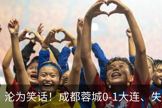 沦为笑话！成都蓉城0-1大连、失点+又失冠军点！压力给到山东泰山