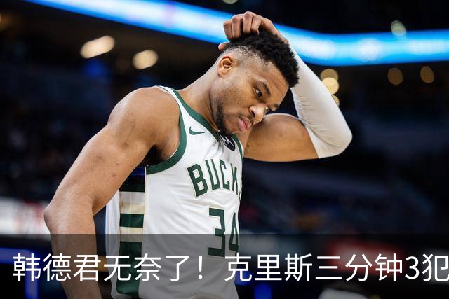 韩德君无奈了！克里斯三分钟3犯&三节仅4分钟犯满 上场刚被罚5万