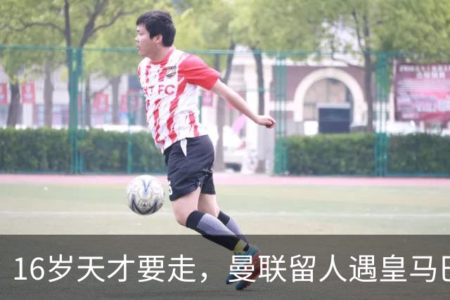 16岁天才要走，曼联留人遇皇马巴黎夹击