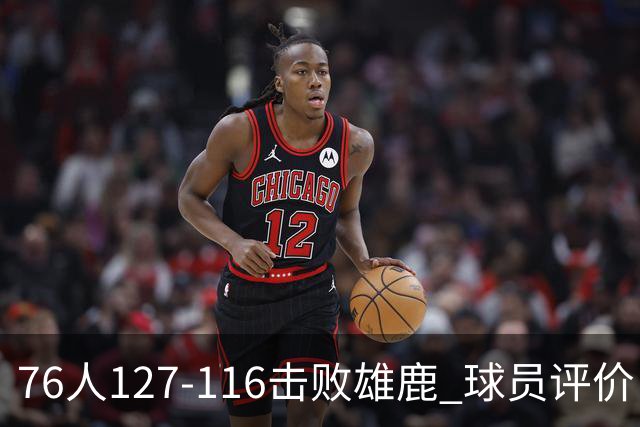 76人127-116击败雄鹿 球员评价：5人优秀，2人良好，3人低迷