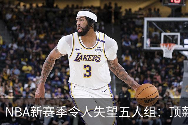NBA新赛季令人失望五人组：顶薪核心沦为伪巨星 三千万先生被弃用